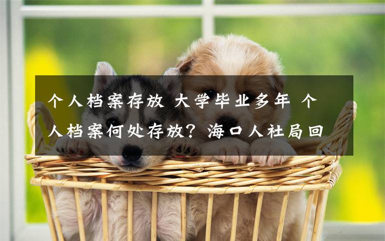 个人档案存放 大学毕业多年 个人档案何处存放？海口人社局回应