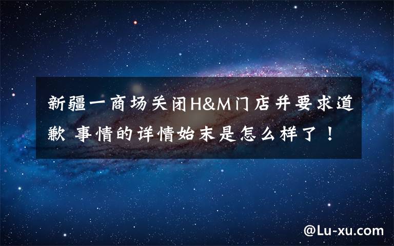 新疆一商场关闭H&M门店并要求道歉 事情的详情始末是怎么样了！