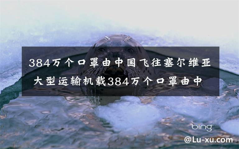 384万个口罩由中国飞往塞尔维亚 大型运输机载384万个口罩由中国飞往塞尔维亚