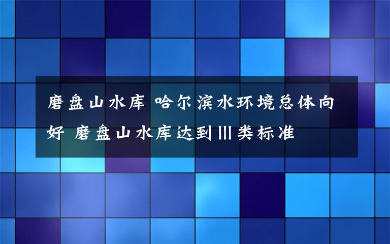 磨盘山水库 哈尔滨水环境总体向好 磨盘山水库达到Ⅲ类标准