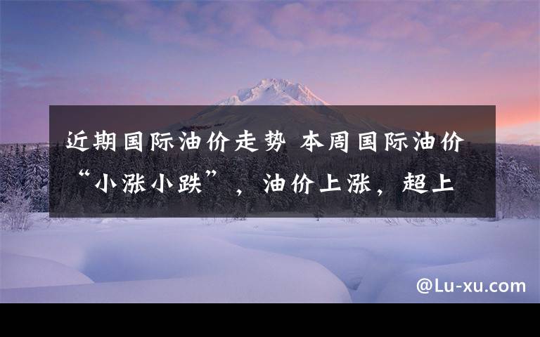 近期国际油价走势 本周国际油价“小涨小跌”，油价上涨，超上调红线