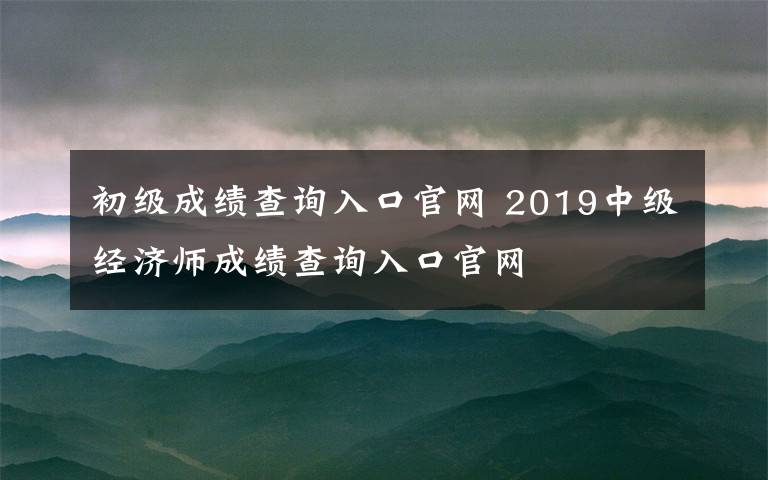 初级成绩查询入口官网 2019中级经济师成绩查询入口官网