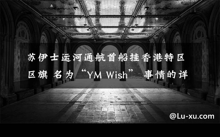 苏伊士运河通航首船挂香港特区区旗 名为“YM Wish” 事情的详情始末是怎么样了！