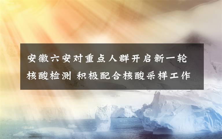 安徽六安对重点人群开启新一轮核酸检测 积极配合核酸采样工作 目前是什么情况？