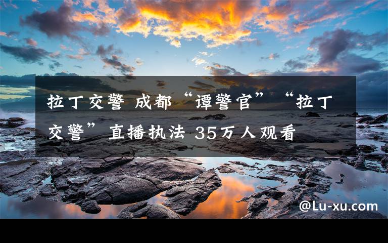 拉丁交警 成都“谭警官”“拉丁交警”直播执法 35万人观看