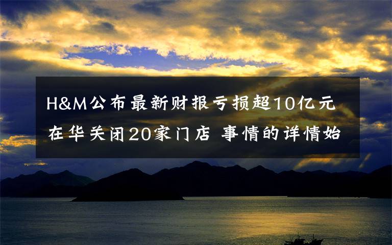 H&M公布最新财报亏损超10亿元 在华关闭20家门店 事情的详情始末是怎么样了！