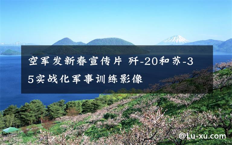 空军发新春宣传片 歼-20和苏-35实战化军事训练影像