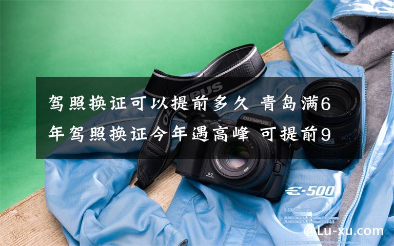 驾照换证可以提前多久 青岛满6年驾照换证今年遇高峰 可提前90天办理