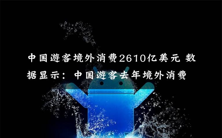 中国游客境外消费2610亿美元 数据显示：中国游客去年境外消费2610亿美元