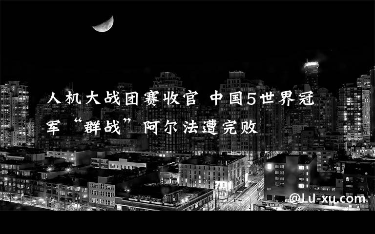 人机大战团赛收官 中国5世界冠军“群战”阿尔法遭完败