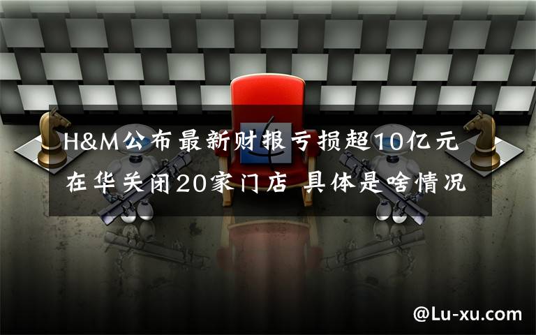 H&M公布最新财报亏损超10亿元 在华关闭20家门店 具体是啥情况?