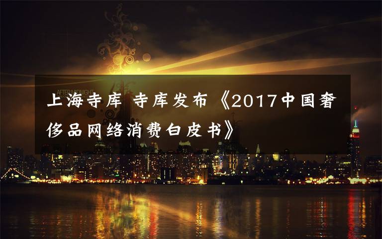 上海寺库 寺库发布《2017中国奢侈品网络消费白皮书》