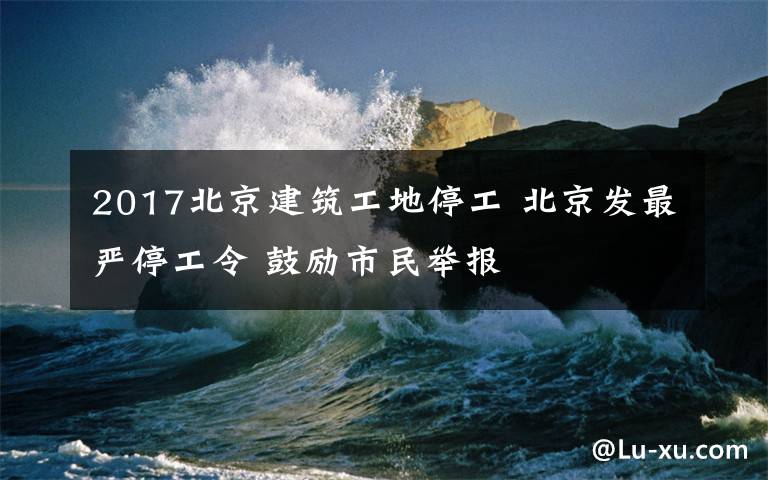 2017北京建筑工地停工 北京发最严停工令 鼓励市民举报