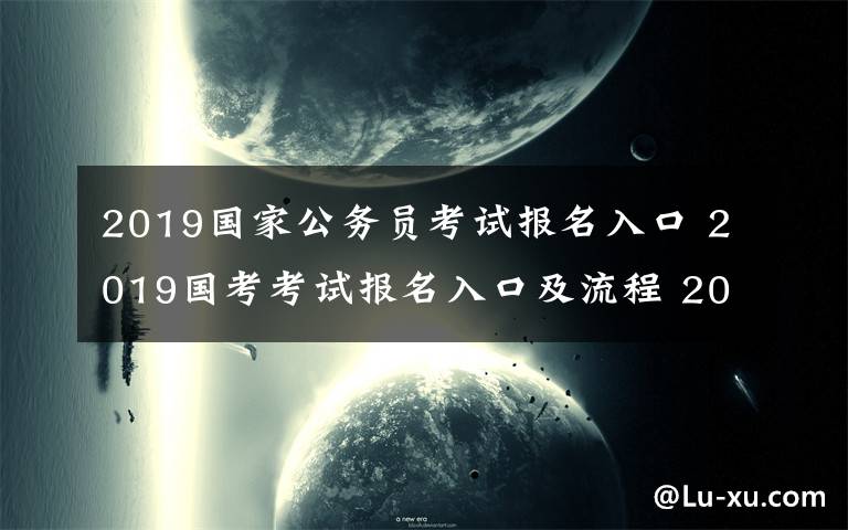 2019国家公务员考试报名入口 2019国考考试报名入口及流程 2019国考招录人数最多前十部门