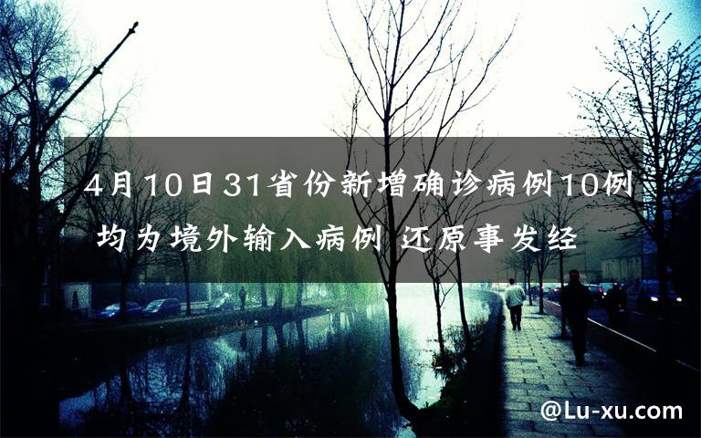 4月10日31省份新增确诊病例10例 均为境外输入病例 还原事发经过及背后原因！