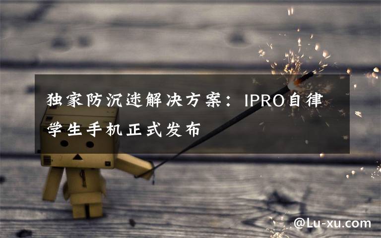 独家防沉迷解决方案：IPRO自律学生手机正式发布