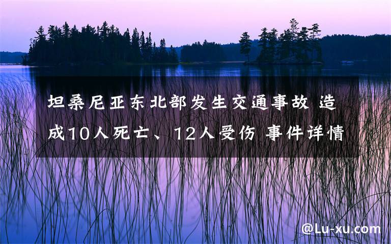 坦桑尼亚东北部发生交通事故 造成10人死亡、12人受伤 事件详情始末介绍！