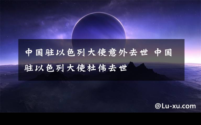 中国驻以色列大使意外去世 中国驻以色列大使杜伟去世