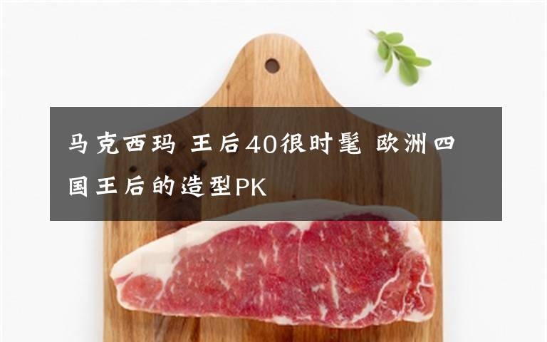 马克西玛 王后40很时髦 欧洲四国王后的造型PK