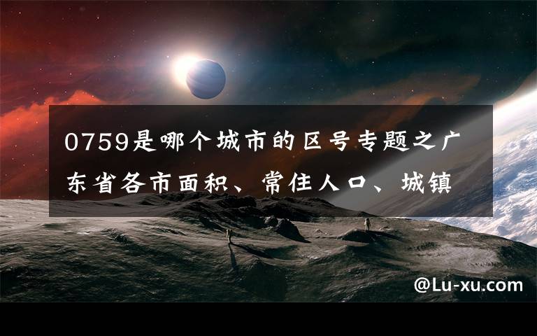 0759是哪个城市的区号专题之广东省各市面积、常住人口、城镇率、人口密度