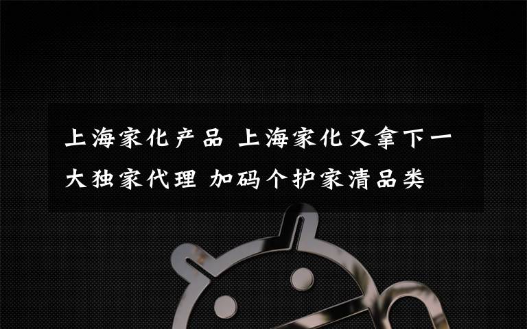 上海家化产品 上海家化又拿下一大独家代理 加码个护家清品类
