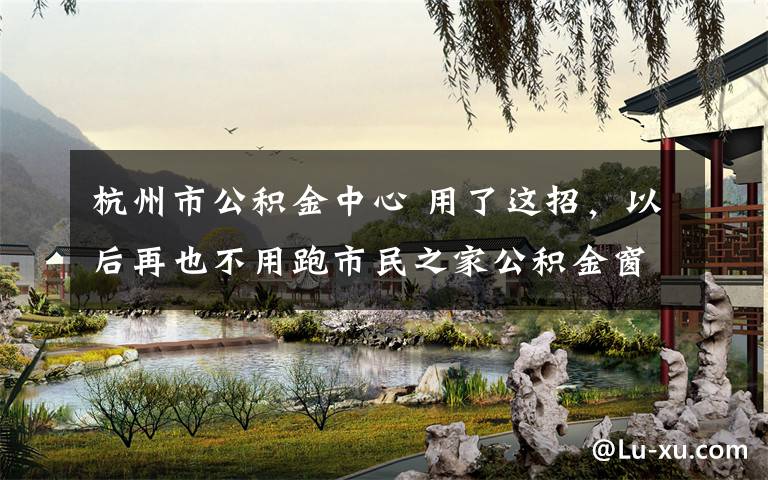 杭州市公积金中心 用了这招，以后再也不用跑市民之家公积金窗口了！