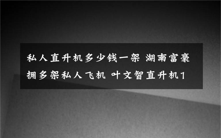 私人直升机多少钱一架 湖南富豪拥多架私人飞机 叶文智直升机1500万