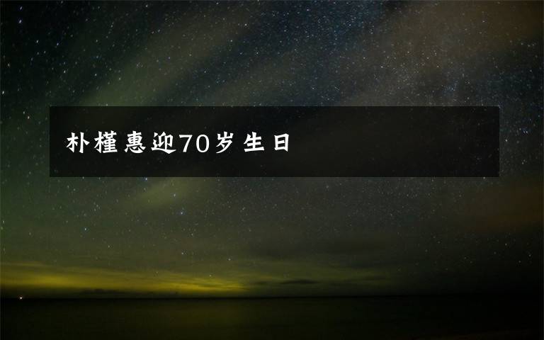 朴槿惠迎70岁生日