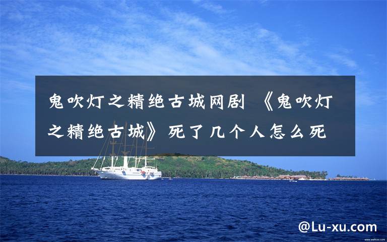 鬼吹灯之精绝古城网剧 《鬼吹灯之精绝古城》死了几个人怎么死的？大结局及最新更新剧情介绍