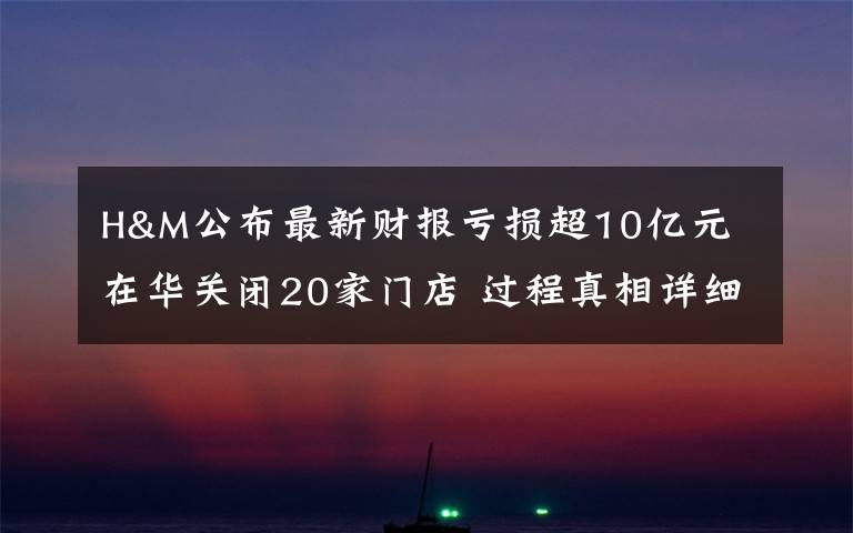 H&M公布最新财报亏损超10亿元 在华关闭20家门店 过程真相详细揭秘！