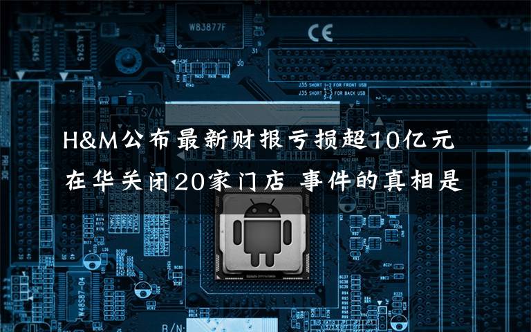 H&M公布最新财报亏损超10亿元 在华关闭20家门店 事件的真相是什么？