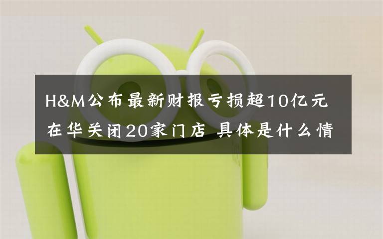 H&M公布最新财报亏损超10亿元 在华关闭20家门店 具体是什么情况？