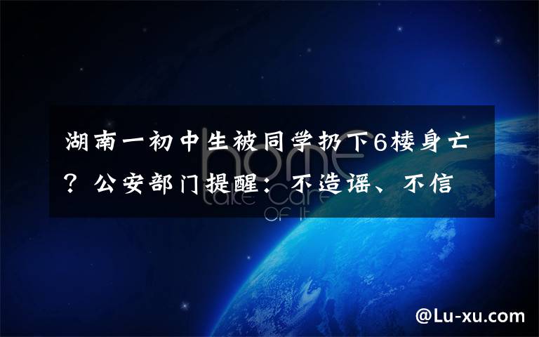 湖南一初中生被同学扔下6楼身亡？公安部门提醒：不造谣、不信谣、不传谣 目前是什么情况？