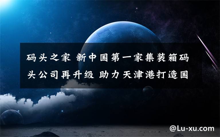 码头之家 新中国第一家集装箱码头公司再升级 助力天津港打造国际一流营商环境