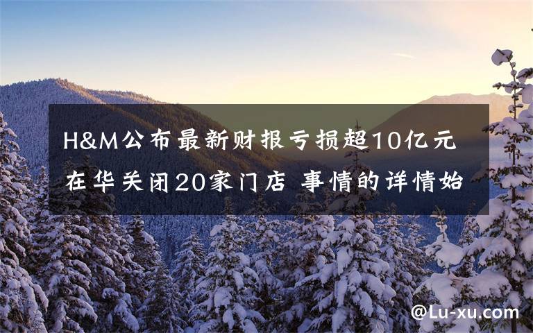 H&M公布最新财报亏损超10亿元 在华关闭20家门店 事情的详情始末是怎么样了！