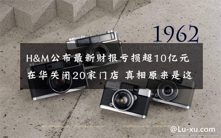 H&M公布最新财报亏损超10亿元 在华关闭20家门店 真相原来是这样！