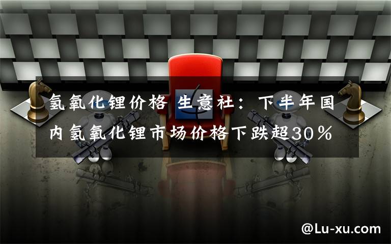 氢氧化锂价格 生意社：下半年国内氢氧化锂市场价格下跌超30％