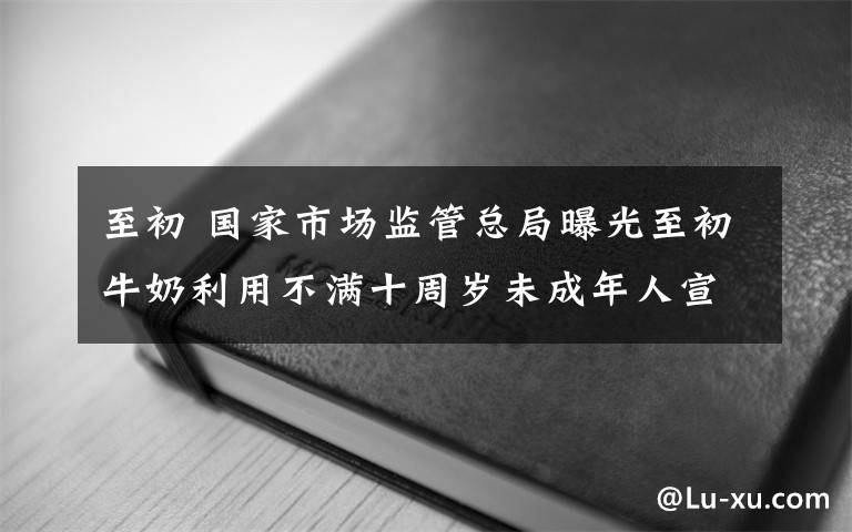 至初 国家市场监管总局曝光至初牛奶利用不满十周岁未成年人宣传A2奶粉