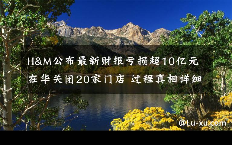 H&M公布最新财报亏损超10亿元 在华关闭20家门店 过程真相详细揭秘！