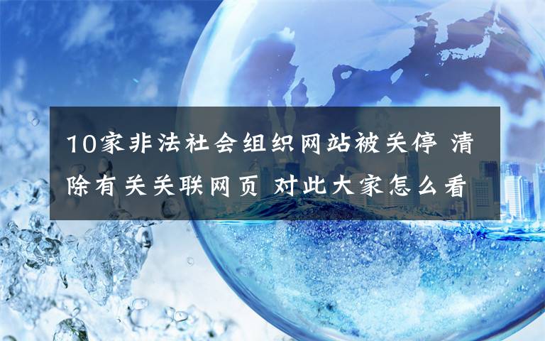 10家非法社会组织网站被关停 清除有关关联网页 对此大家怎么看？