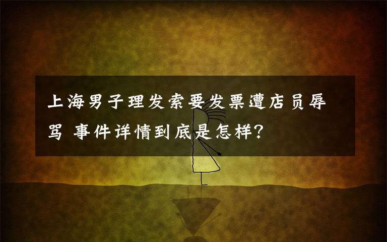 上海男子理发索要发票遭店员辱骂 事件详情到底是怎样？