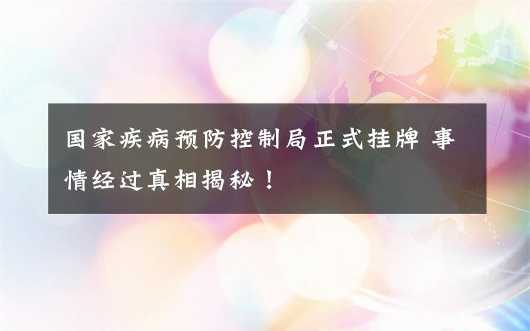 国家疾病预防控制局正式挂牌 事情经过真相揭秘！