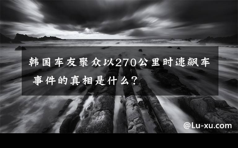 韩国车友聚众以270公里时速飙车 事件的真相是什么？