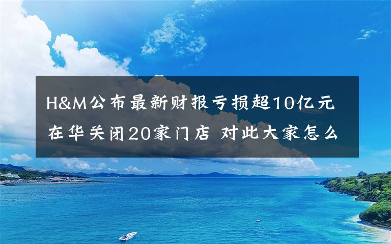 H&M公布最新财报亏损超10亿元 在华关闭20家门店 对此大家怎么看？