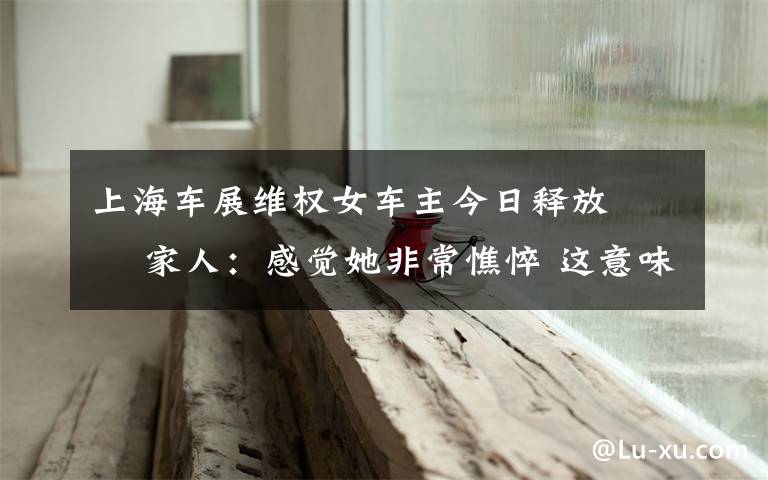 上海车展维权女车主今日释放   家人：感觉她非常憔悴 这意味着什么?