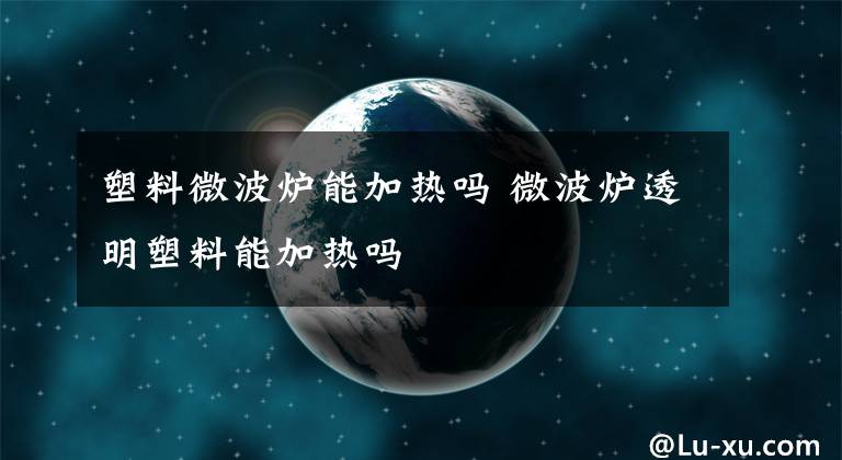 塑料微波炉能加热吗 微波炉透明塑料能加热吗文章配图