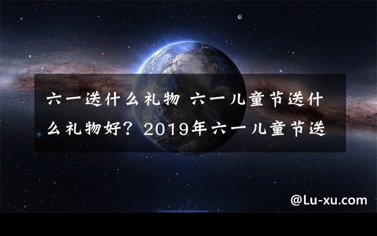 六一送什么礼物 六一儿童节送什么礼物好？2019年六一儿童节送礼注意事项