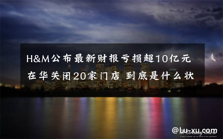 H&M公布最新财报亏损超10亿元 在华关闭20家门店 到底是什么状况？