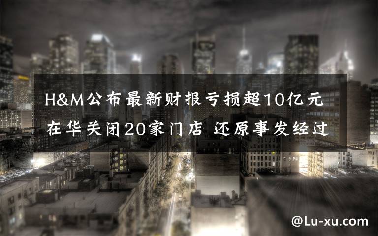 H&M公布最新财报亏损超10亿元 在华关闭20家门店 还原事发经过及背后真相！