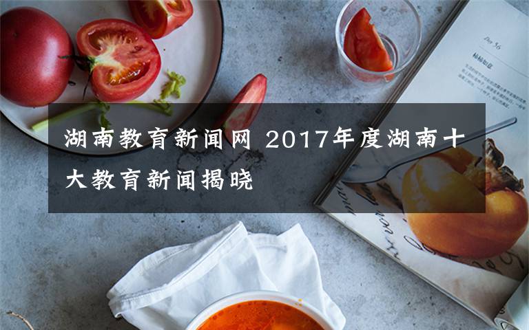 湖南教育新闻网 2017年度湖南十大教育新闻揭晓